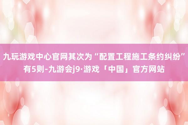 九玩游戏中心官网其次为“配置工程施工条约纠纷”有5则-九游会j9·游戏「中国」官方网站