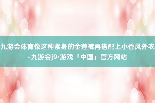 九游会体育像这种紧身的金莲裤再搭配上小香风外衣-九游会j9·游戏「中国」官方网站