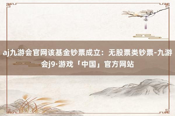 aj九游会官网该基金钞票成立：无股票类钞票-九游会j9·游戏「中国」官方网站