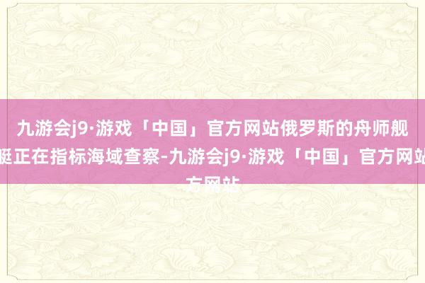 九游会j9·游戏「中国」官方网站俄罗斯的舟师舰艇正在指标海域查察-九游会j9·游戏「中国」官方网站