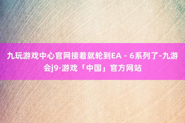 九玩游戏中心官网接着就轮到EA - 6系列了-九游会j9·游戏「中国」官方网站
