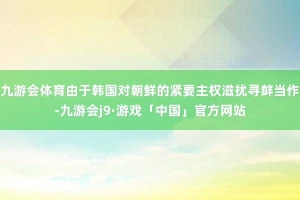 九游会体育由于韩国对朝鲜的紧要主权滋扰寻衅当作-九游会j9·游戏「中国」官方网站