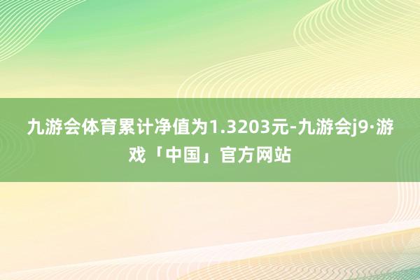 九游会体育累计净值为1.3203元-九游会j9·游戏「中国」官方网站