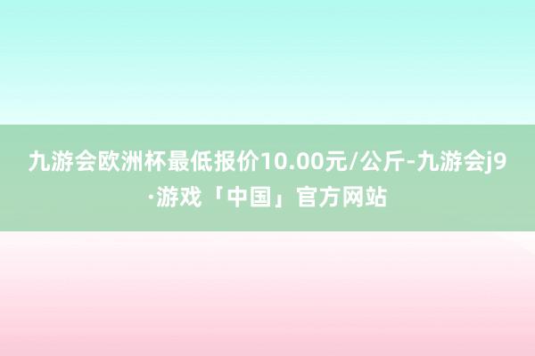 九游会欧洲杯最低报价10.00元/公斤-九游会j9·游戏「中国」官方网站