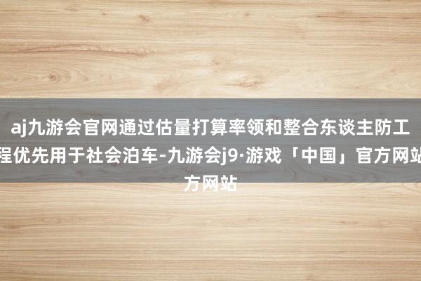 aj九游会官网通过估量打算率领和整合东谈主防工程优先用于社会泊车-九游会j9·游戏「中国」官方网站