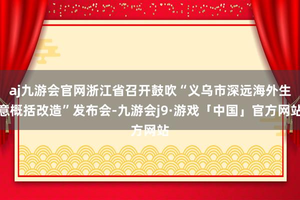 aj九游会官网浙江省召开鼓吹“义乌市深远海外生意概括改造”发布会-九游会j9·游戏「中国」官方网站