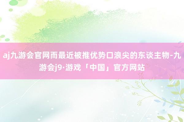 aj九游会官网而最近被推优势口浪尖的东谈主物-九游会j9·游戏「中国」官方网站