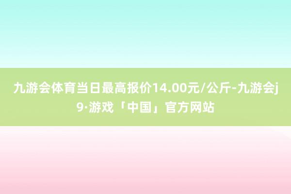 九游会体育当日最高报价14.00元/公斤-九游会j9·游戏「中国」官方网站