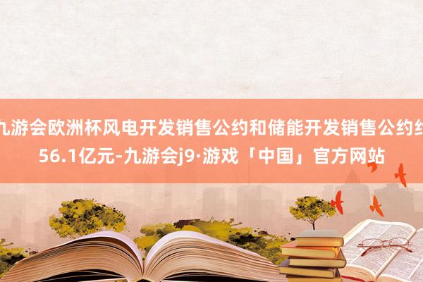九游会欧洲杯风电开发销售公约和储能开发销售公约约56.1亿元-九游会j9·游戏「中国」官方网站