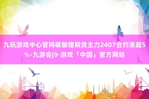 九玩游戏中心官网碳酸锂期货主力2407合约涨超5%-九游会j9·游戏「中国」官方网站