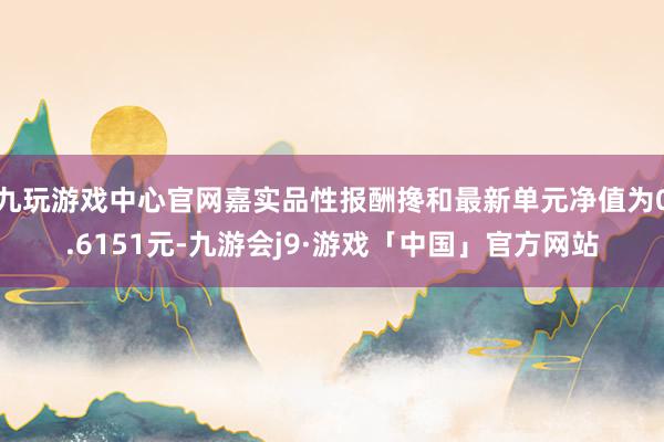 九玩游戏中心官网嘉实品性报酬搀和最新单元净值为0.6151元-九游会j9·游戏「中国」官方网站