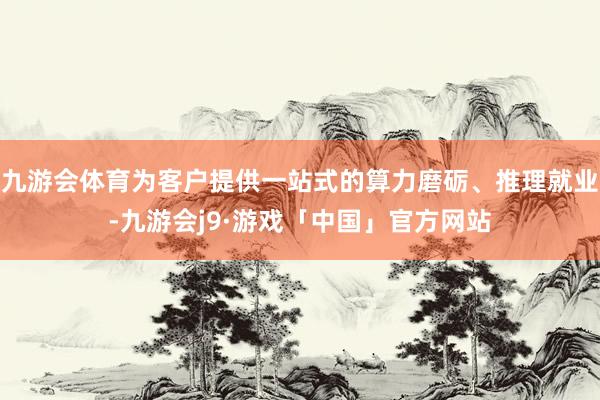 九游会体育为客户提供一站式的算力磨砺、推理就业-九游会j9·游戏「中国」官方网站