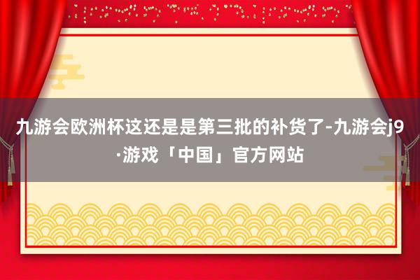 九游会欧洲杯这还是是第三批的补货了-九游会j9·游戏「中国」官方网站