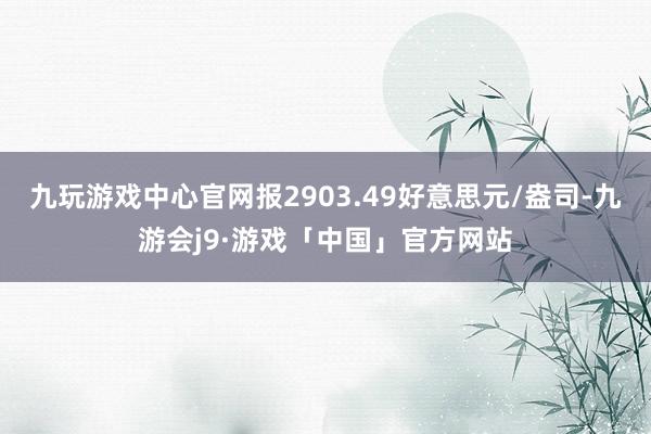 九玩游戏中心官网报2903.49好意思元/盎司-九游会j9·游戏「中国」官方网站