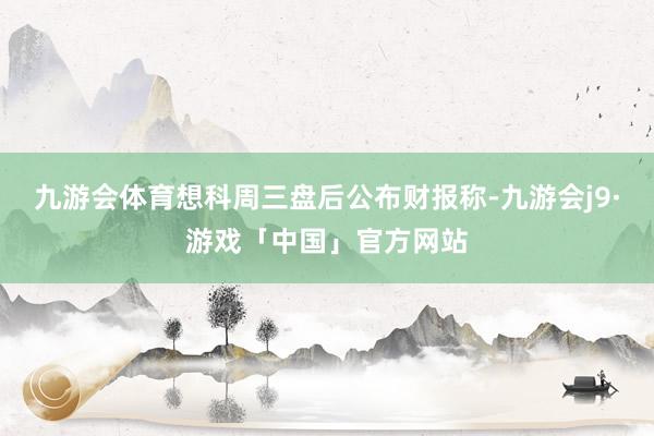 九游会体育　　想科周三盘后公布财报称-九游会j9·游戏「中国」官方网站