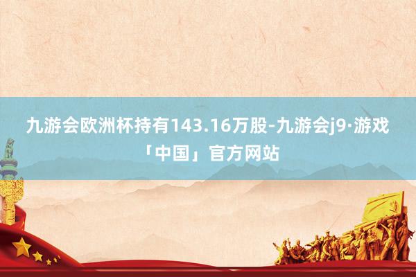 九游会欧洲杯持有143.16万股-九游会j9·游戏「中国」官方网站