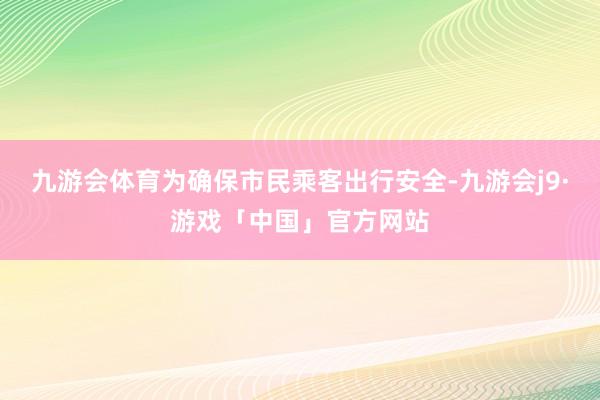九游会体育　　为确保市民乘客出行安全-九游会j9·游戏「中国」官方网站