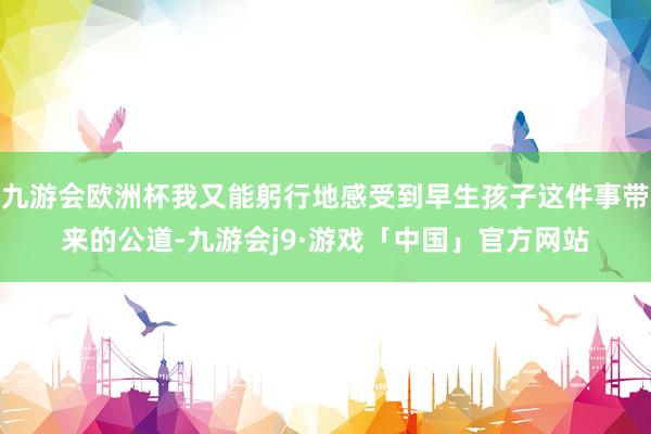 九游会欧洲杯我又能躬行地感受到早生孩子这件事带来的公道-九游会j9·游戏「中国」官方网站