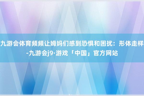 九游会体育频频让姆妈们感到恐惧和困扰：形体走样-九游会j9·游戏「中国」官方网站