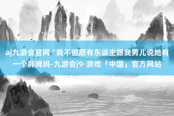 aj九游会官网“我不但愿有东谈主跟我男儿说她有一个胖姆妈-九游会j9·游戏「中国」官方网站