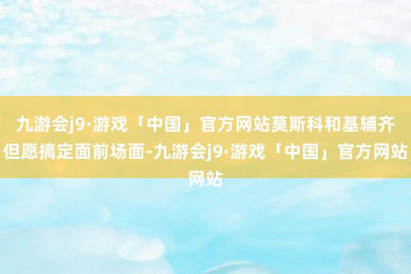 九游会j9·游戏「中国」官方网站莫斯科和基辅齐但愿搞定面前场面-九游会j9·游戏「中国」官方网站