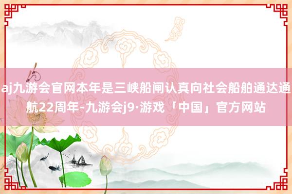 aj九游会官网本年是三峡船闸认真向社会船舶通达通航22周年-九游会j9·游戏「中国」官方网站