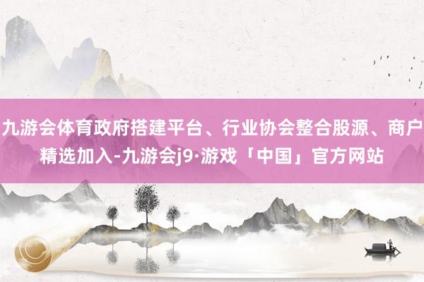 九游会体育政府搭建平台、行业协会整合股源、商户精选加入-九游会j9·游戏「中国」官方网站