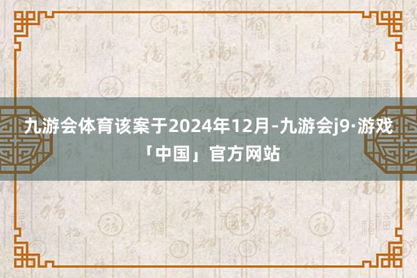 九游会体育该案于2024年12月-九游会j9·游戏「中国」官方网站