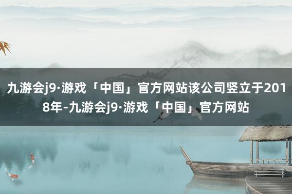 九游会j9·游戏「中国」官方网站该公司竖立于2018年-九游会j9·游戏「中国」官方网站