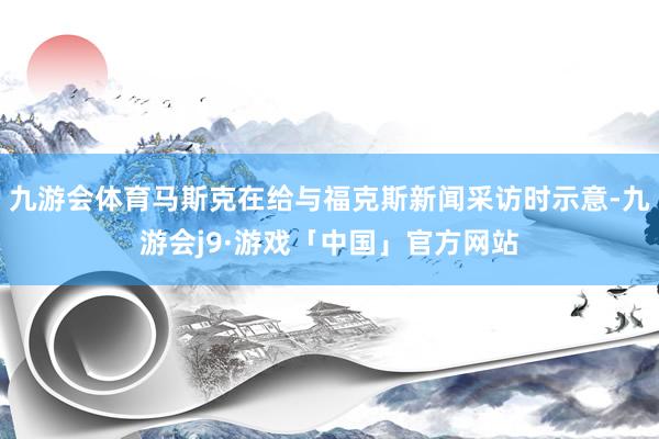 九游会体育马斯克在给与福克斯新闻采访时示意-九游会j9·游戏「中国」官方网站
