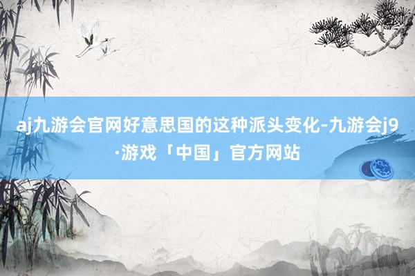 aj九游会官网好意思国的这种派头变化-九游会j9·游戏「中国」官方网站