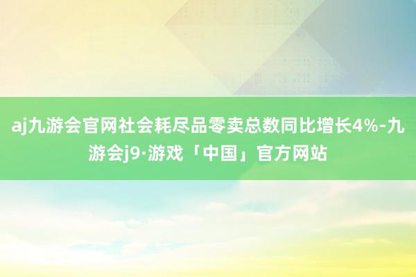 aj九游会官网社会耗尽品零卖总数同比增长4%-九游会j9·游戏「中国」官方网站