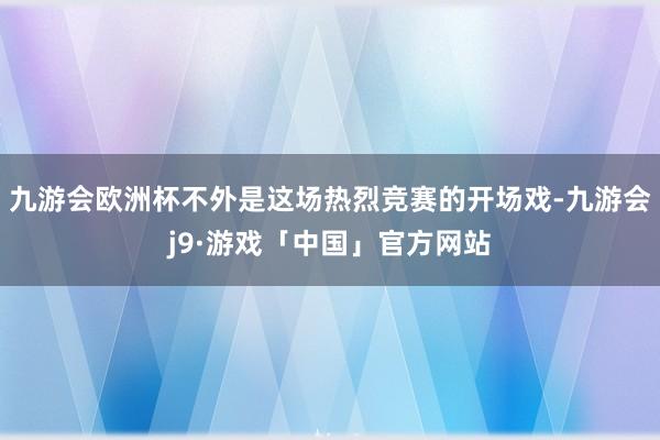 九游会欧洲杯不外是这场热烈竞赛的开场戏-九游会j9·游戏「中国」官方网站