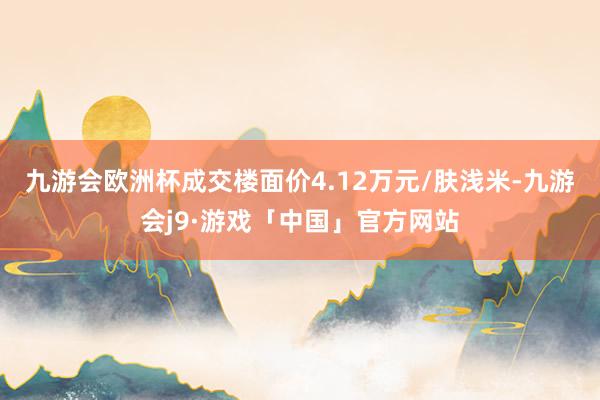 九游会欧洲杯成交楼面价4.12万元/肤浅米-九游会j9·游戏「中国」官方网站