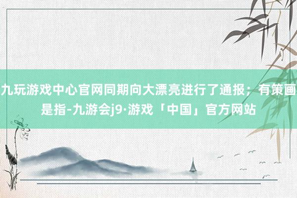 九玩游戏中心官网同期向大漂亮进行了通报；有策画是指-九游会j9·游戏「中国」官方网站