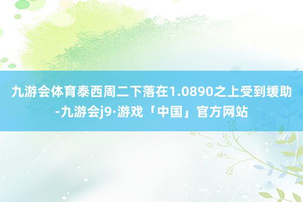 九游会体育泰西周二下落在1.0890之上受到缓助-九游会j9·游戏「中国」官方网站