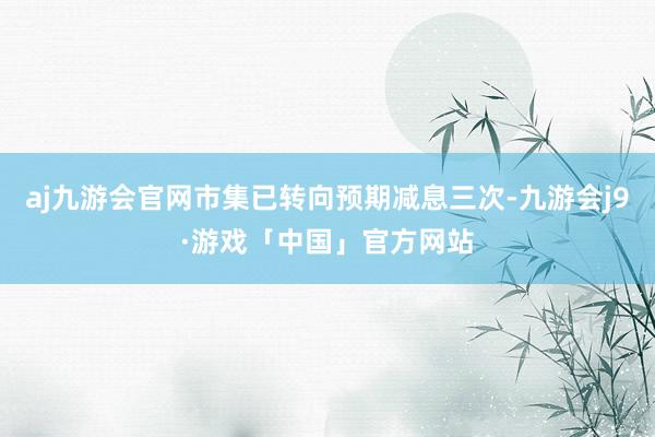aj九游会官网市集已转向预期减息三次-九游会j9·游戏「中国」官方网站