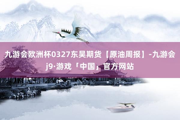 九游会欧洲杯0327东吴期货【原油周报】-九游会j9·游戏「中国」官方网站