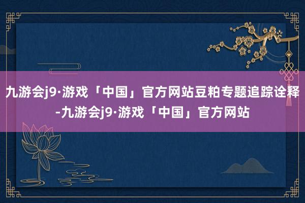 九游会j9·游戏「中国」官方网站豆粕专题追踪诠释-九游会j9·游戏「中国」官方网站