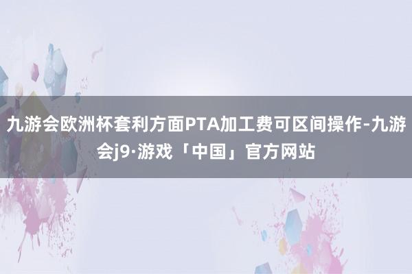 九游会欧洲杯套利方面PTA加工费可区间操作-九游会j9·游戏「中国」官方网站