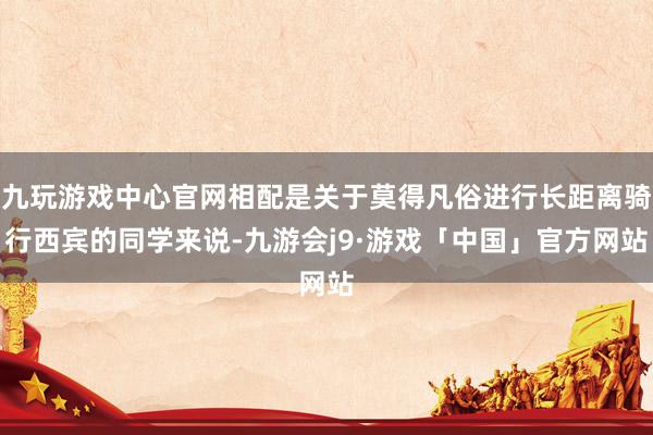 九玩游戏中心官网相配是关于莫得凡俗进行长距离骑行西宾的同学来说-九游会j9·游戏「中国」官方网站
