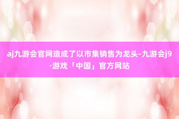 aj九游会官网造成了以市集销售为龙头-九游会j9·游戏「中国」官方网站