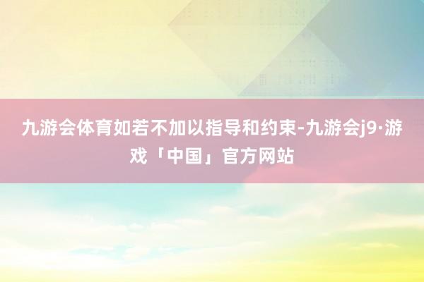 九游会体育如若不加以指导和约束-九游会j9·游戏「中国」官方网站