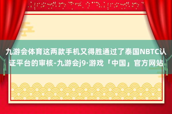 九游会体育这两款手机又得胜通过了泰国NBTC认证平台的审核-九游会j9·游戏「中国」官方网站