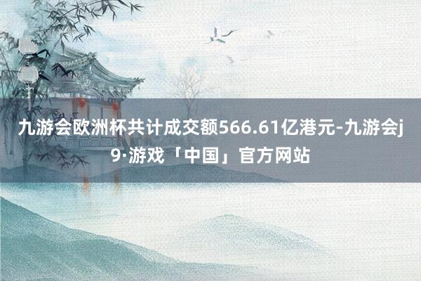 九游会欧洲杯共计成交额566.61亿港元-九游会j9·游戏「中国」官方网站