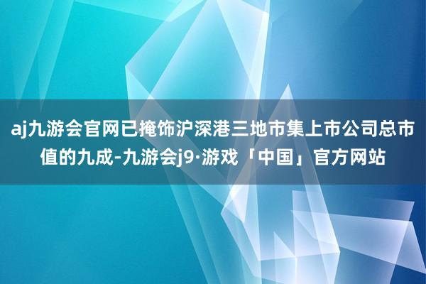 aj九游会官网已掩饰沪深港三地市集上市公司总市值的九成-九游会j9·游戏「中国」官方网站
