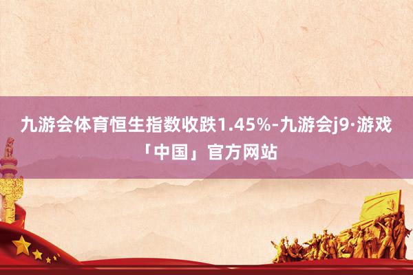 九游会体育恒生指数收跌1.45%-九游会j9·游戏「中国」官方网站