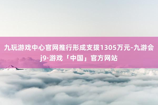 九玩游戏中心官网推行形成支拨1305万元-九游会j9·游戏「中国」官方网站