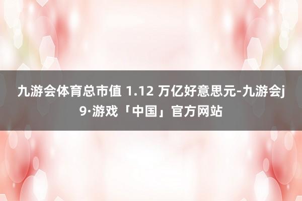 九游会体育总市值 1.12 万亿好意思元-九游会j9·游戏「中国」官方网站
