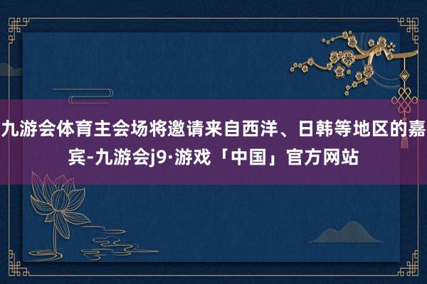 九游会体育主会场将邀请来自西洋、日韩等地区的嘉宾-九游会j9·游戏「中国」官方网站